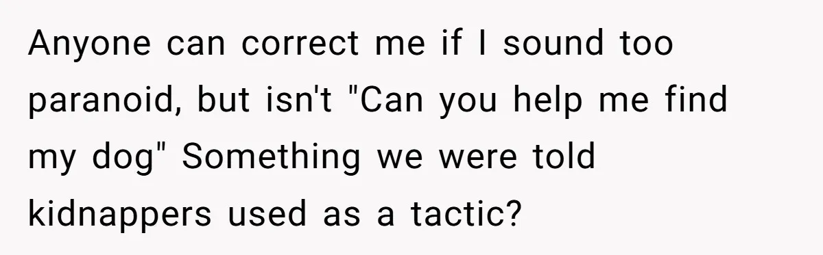 Anyone can correct me if I sound too paranoid, but isn't "Can you help me find my dog" Something we were told kidnappers used as a tactic?