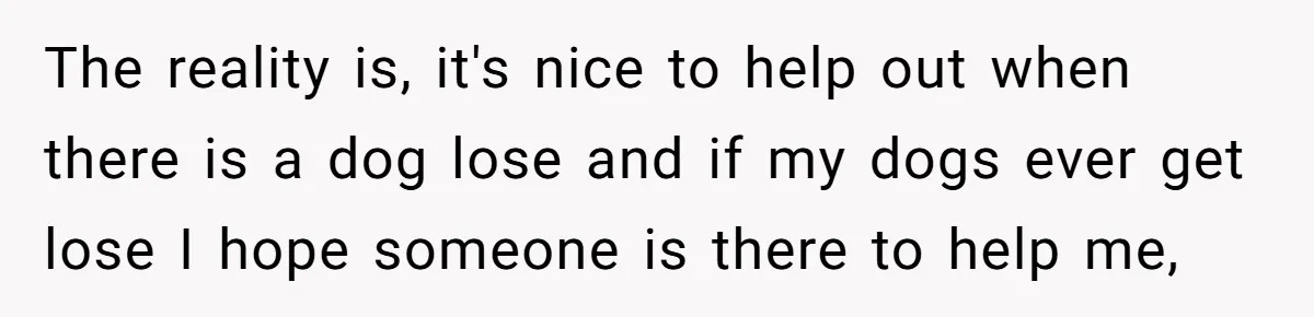 The reality is, it's nice to help out when there is a dog lose and if my dogs ever get lose I hope someone is there to help me,