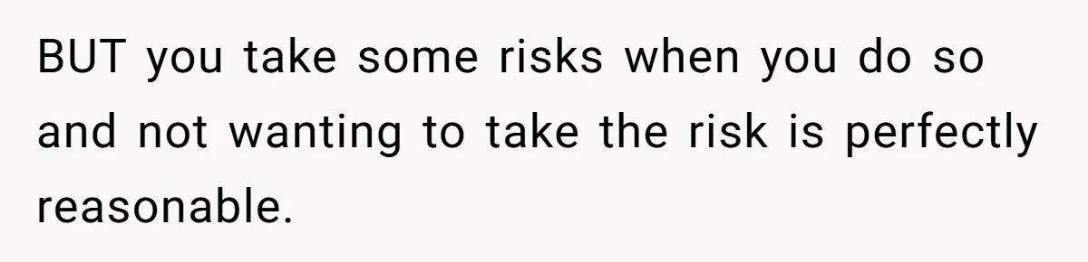 BUT you take some risks when you do so and not wanting to take the risk is perfectly reasonable.