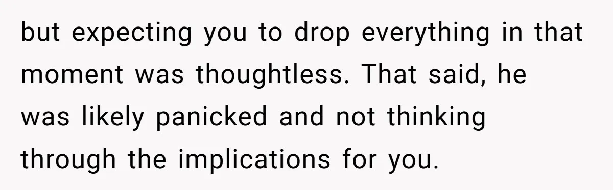 but expecting you to drop everything in that moment was thoughtless. That said, he was likely panicked and not thinking through the implications for you.