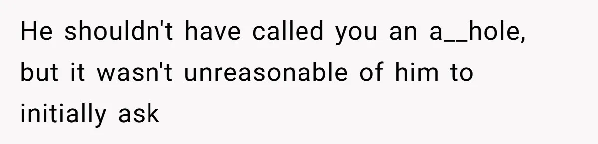 He shouldn't have called you an a__hole, but it wasn't unreasonable of him to initially ask