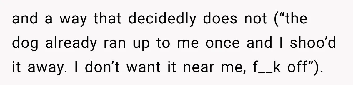 and a way that decidedly does not (“the dog already ran up to me once and I shoo’d it away. I don’t want it near me, f__k off”).