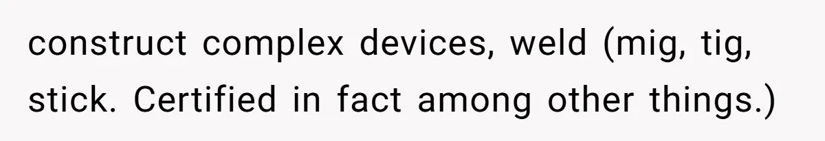 construct complex devices, weld (mig, tig, stick. Certified in fact among other things.)