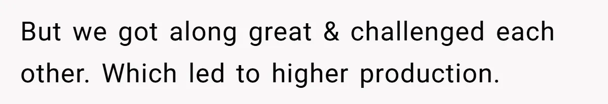 But we got along great & challenged each other. Which led to higher production.