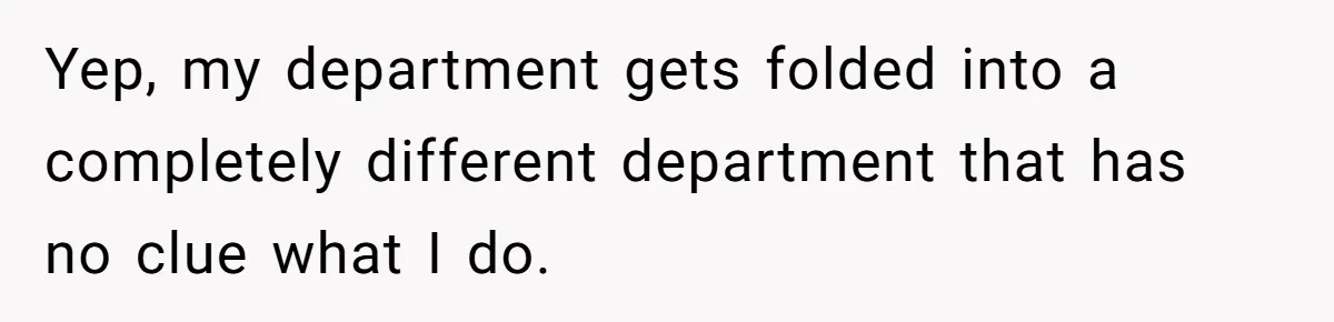Yep, my department gets folded into a completely different department that has no clue what I do.