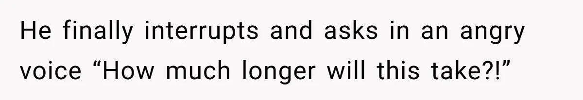 He finally interrupts and asks in an angry voice “How much longer will this take?!”