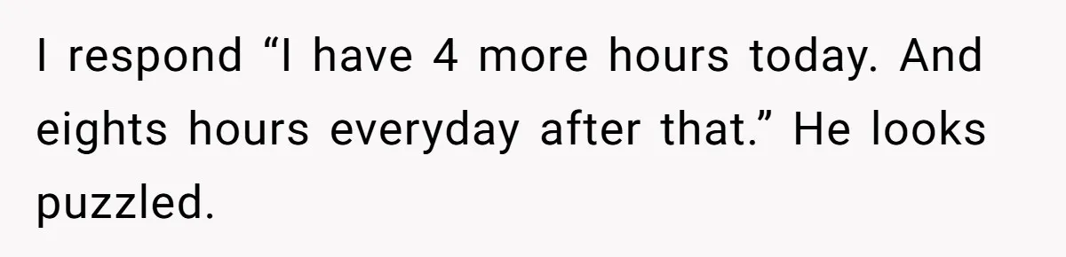 I respond “I have 4 more hours today. And eights hours everyday after that.” He looks puzzled.