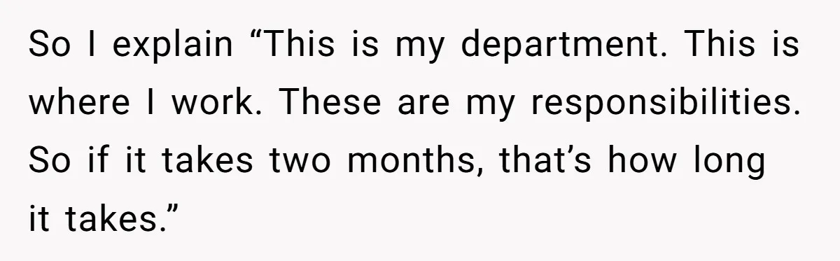 So I explain “This is my department. This is where I work. These are my responsibilities. So if it takes two months, that’s how long it takes.”
