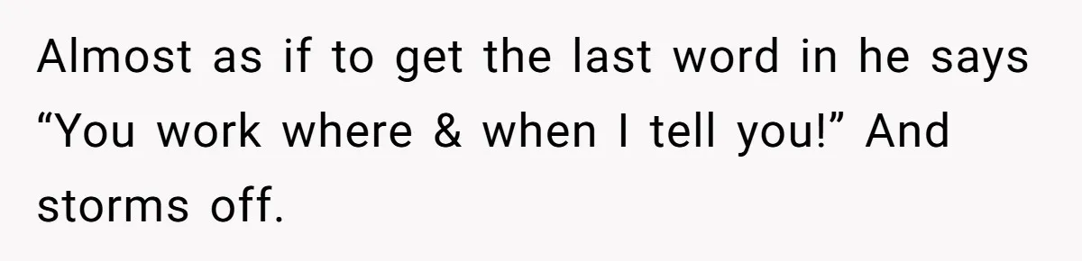 Almost as if to get the last word in he says “You work where & when I tell you!” And storms off.