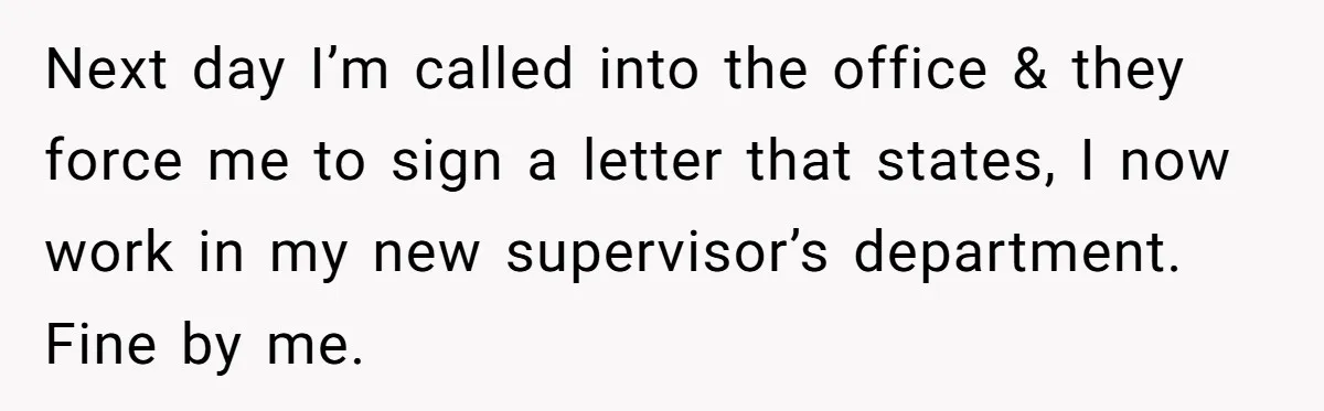 Next day I’m called into the office & they force me to sign a letter that states, I now work in my new supervisor’s department. Fine by me.