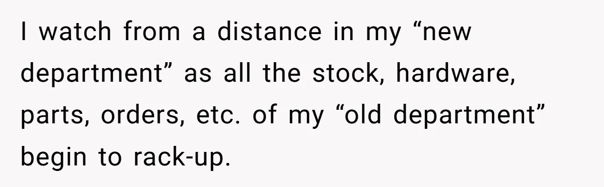 I watch from a distance in my “new department” as all the stock, hardware, parts, orders, etc. of my “old department” begin to rack-up.