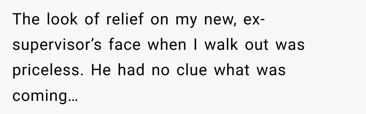 The look of relief on my new, ex-supervisor’s face when I walk out was priceless. He had no clue what was coming…
