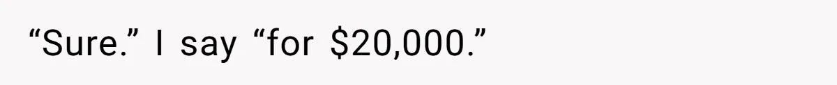 “Sure.” I say “for $20,000.”