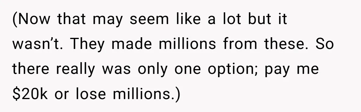 (Now that may seem like a lot but it wasn’t. They made millions from these. So there really was only one option; pay me $20k or lose millions.)
