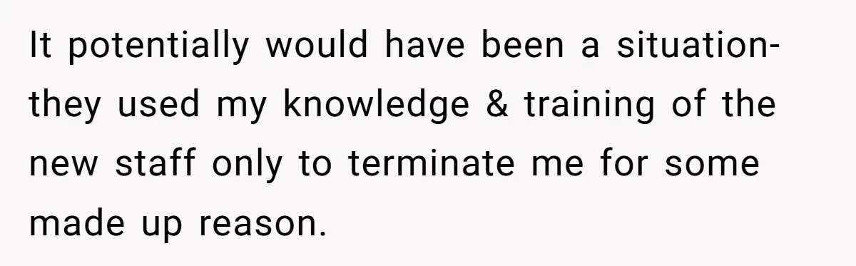 It potentially would have been a situation- they used my knowledge & training of the new staff only to terminate me for some made up reason.