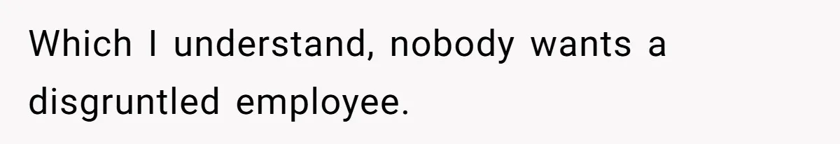 Which I understand, nobody wants a disgruntled employee.