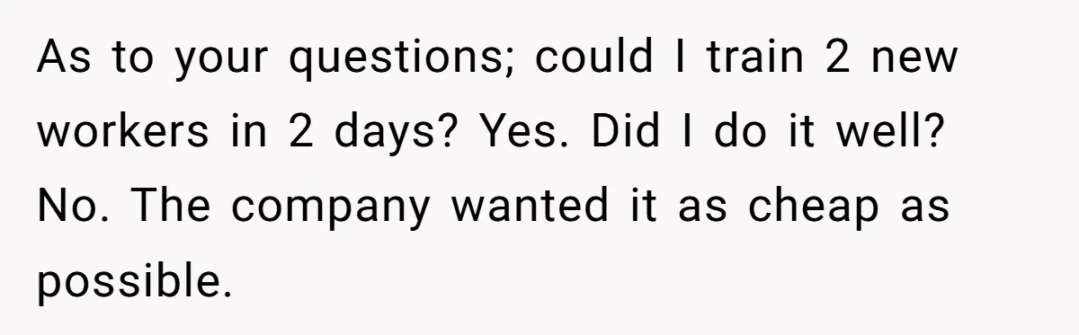 As to your questions; could I train 2 new workers in 2 days? Yes. Did I do it well? No. The company wanted it as cheap as possible.