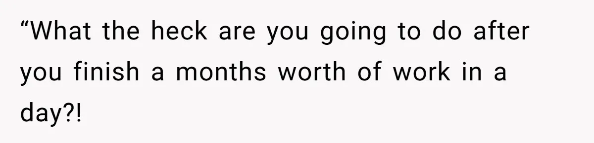 “What the heck are you going to do after you finish a months worth of work in a day?!