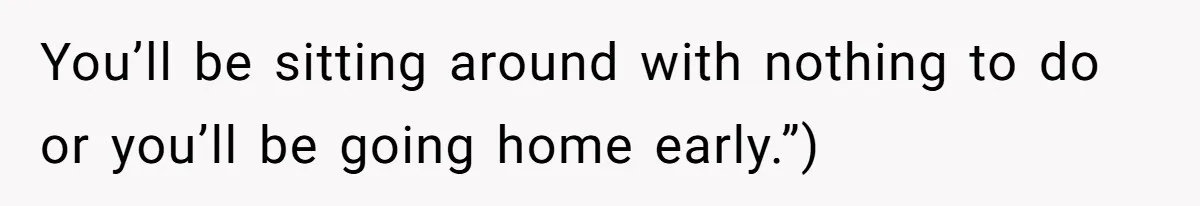 You’ll be sitting around with nothing to do or you’ll be going home early.”)