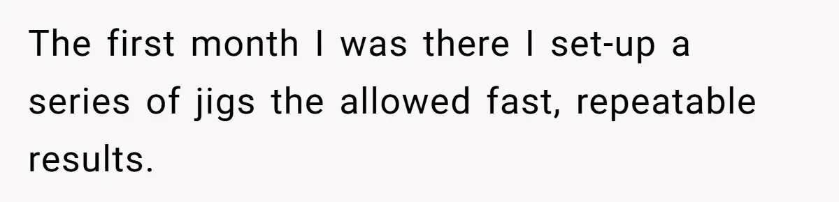 The first month I was there I set-up a series of jigs the allowed fast, repeatable results.