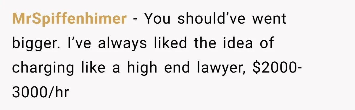 MrSpiffenhimer − You should’ve went bigger. I’ve always liked the idea of charging like a high end lawyer, $2000-3000/hr