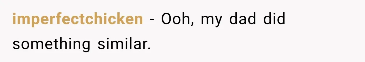 imperfectchicken − Ooh, my dad did something similar.