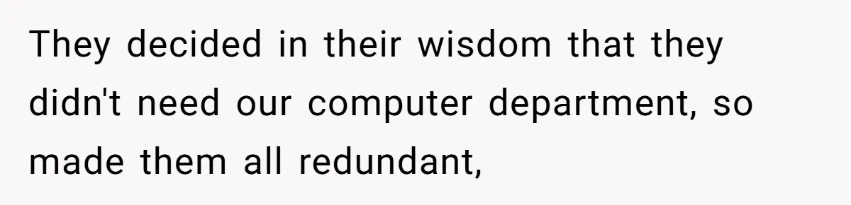 They decided in their wisdom that they didn't need our computer department, so made them all redundant,