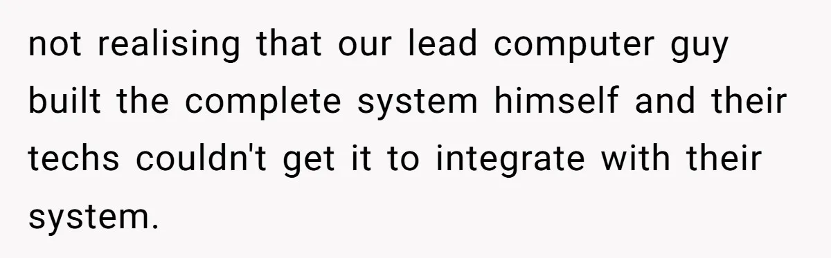 not realising that our lead computer guy built the complete system himself and their techs couldn't get it to integrate with their system.