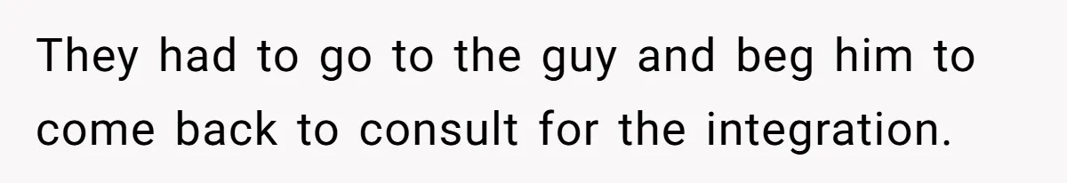 They had to go to the guy and beg him to come back to consult for the integration.