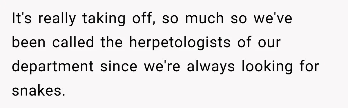 It's really taking off, so much so we've been called the herpetologists of our department since we're always looking for snakes.
