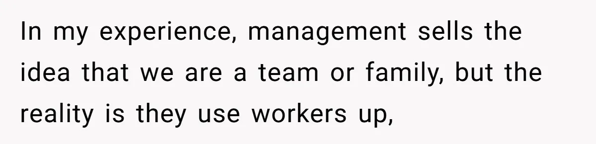 In my experience, management sells the idea that we are a team or family, but the reality is they use workers up,