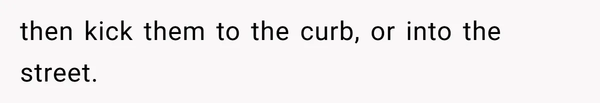 then kick them to the curb, or into the street.