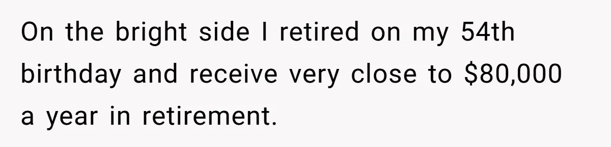On the bright side I retired on my 54th birthday and receive very close to $80,000 a year in retirement.