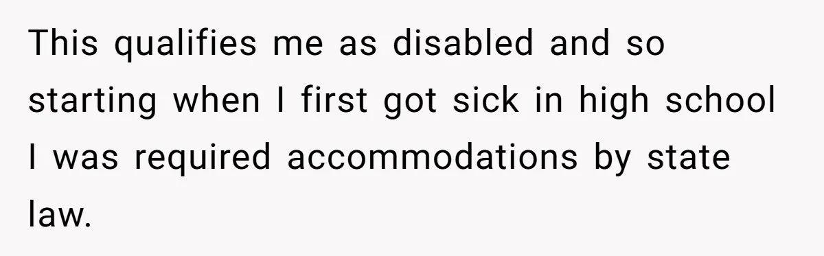 This qualifies me as disabled and so starting when I first got sick in high school I was required accommodations by state law.