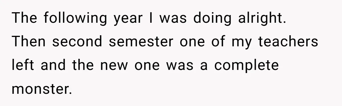 The following year I was doing alright. Then second semester one of my teachers left and the new one was a complete monster.