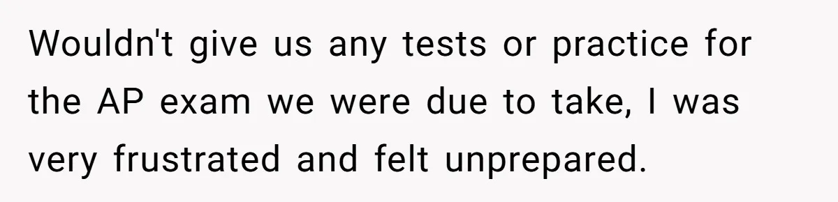 Wouldn't give us any tests or practice for the AP exam we were due to take, I was very frustrated and felt unprepared.