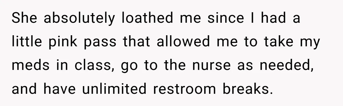 She absolutely loathed me since I had a little pink pass that allowed me to take my meds in class, go to the nurse as needed, and have unlimited restroom...