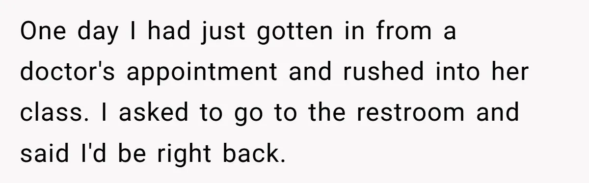 One day I had just gotten in from a doctor's appointment and rushed into her class. I asked to go to the restroom and said I'd be right back.