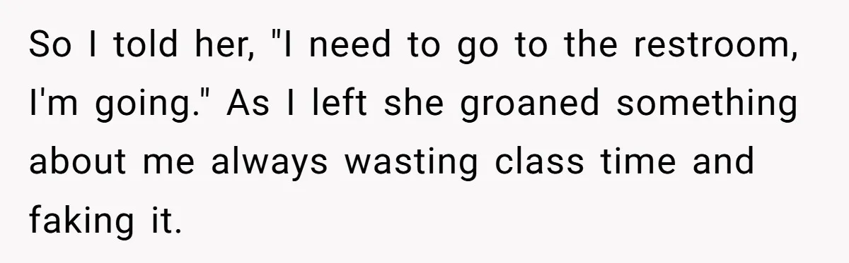 So I told her, "I need to go to the restroom, I'm going." As I left she groaned something about me always wasting class time and faking it.