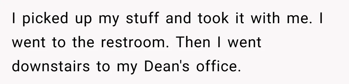 I picked up my stuff and took it with me. I went to the restroom. Then I went downstairs to my Dean's office.