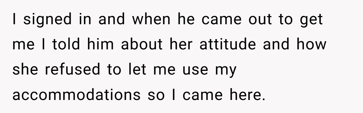 I signed in and when he came out to get me I told him about her attitude and how she refused to let me use my accommodations so I came...