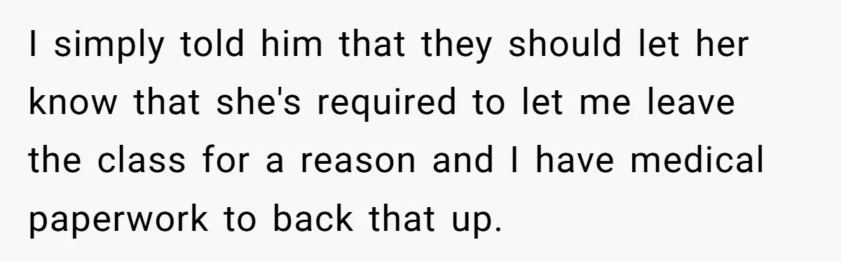 I simply told him that they should let her know that she's required to let me leave the class for a reason and I have medical paperwork to back that...