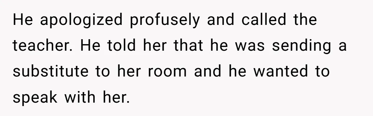He apologized profusely and called the teacher. He told her that he was sending a substitute to her room and he wanted to speak with her.