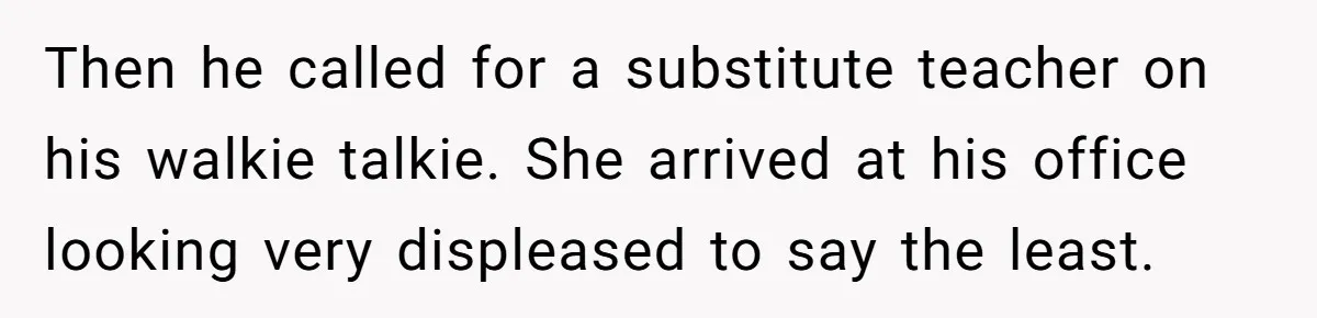 Then he called for a substitute teacher on his walkie talkie. She arrived at his office looking very displeased to say the least.