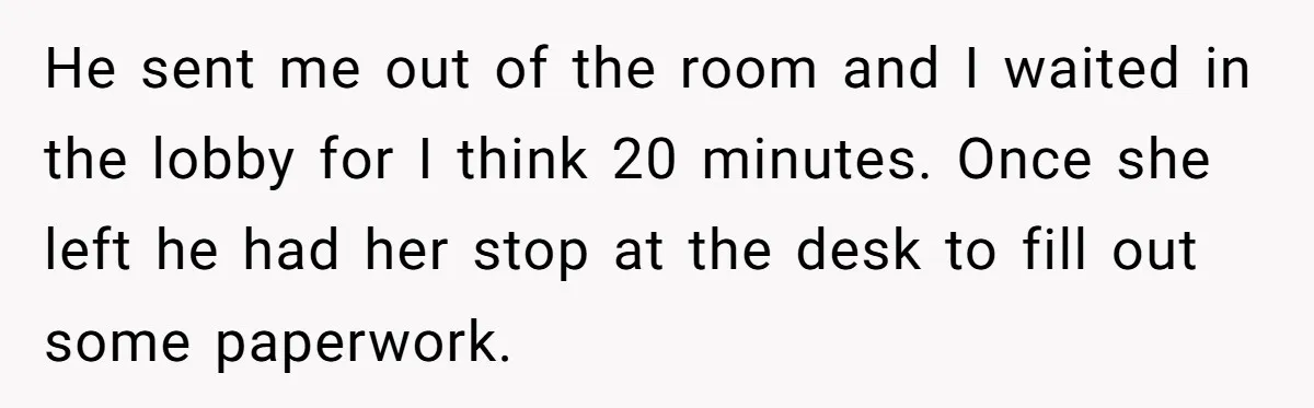 He sent me out of the room and I waited in the lobby for I think 20 minutes. Once she left he had her stop at the desk to fill...