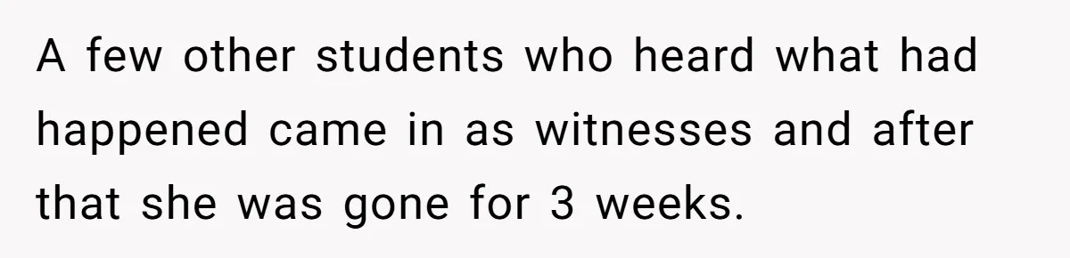 A few other students who heard what had happened came in as witnesses and after that she was gone for 3 weeks.