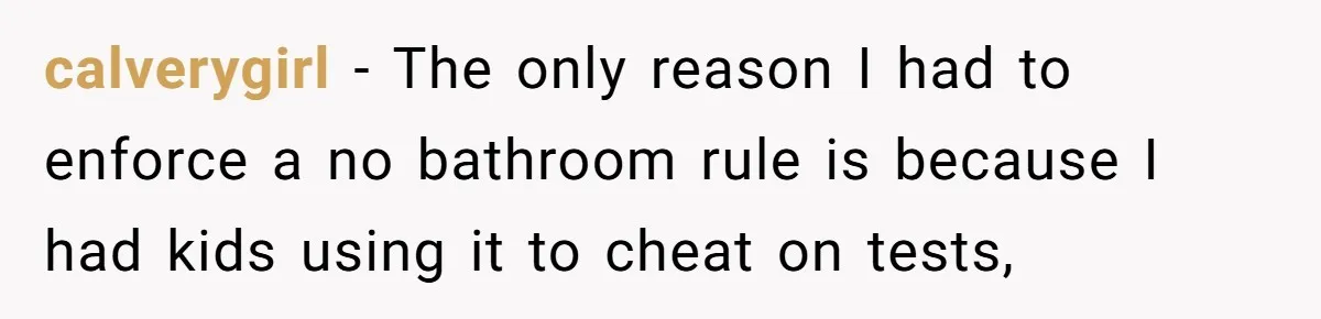calverygirl − The only reason I had to enforce a no bathroom rule is because I had kids using it to cheat on tests,