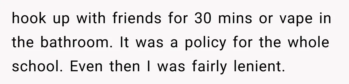 hook up with friends for 30 mins or vape in the bathroom. It was a policy for the whole school. Even then I was fairly lenient.