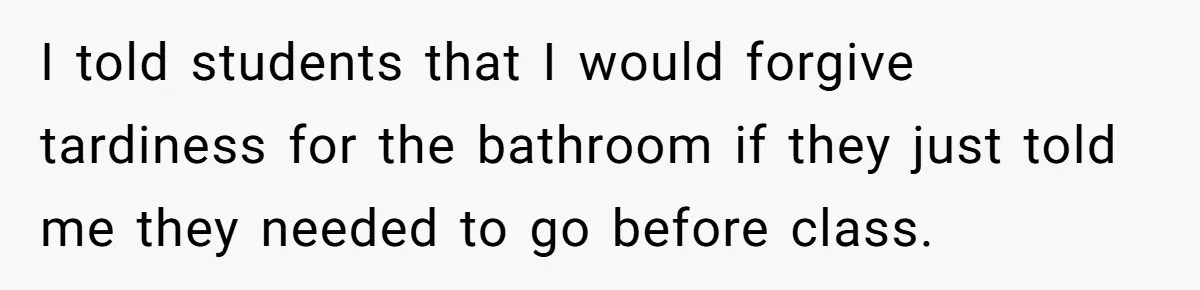 I told students that I would forgive tardiness for the bathroom if they just told me they needed to go before class.
