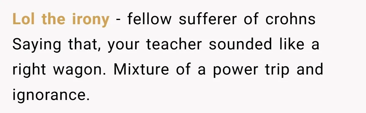 Lol the irony - fellow sufferer of crohns Saying that, your teacher sounded like a right wagon. Mixture of a power trip and ignorance.